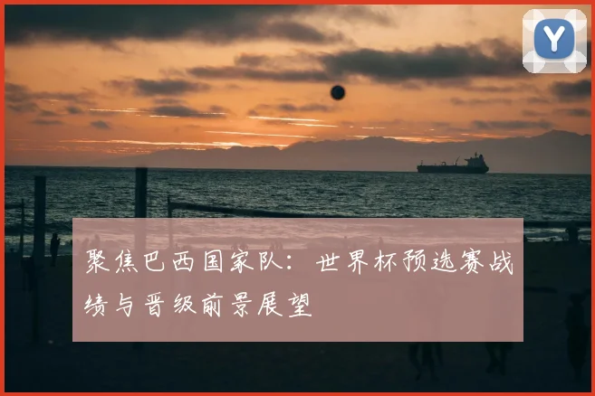 聚焦巴西国家队:世界杯预选赛战绩与晋级前景展望