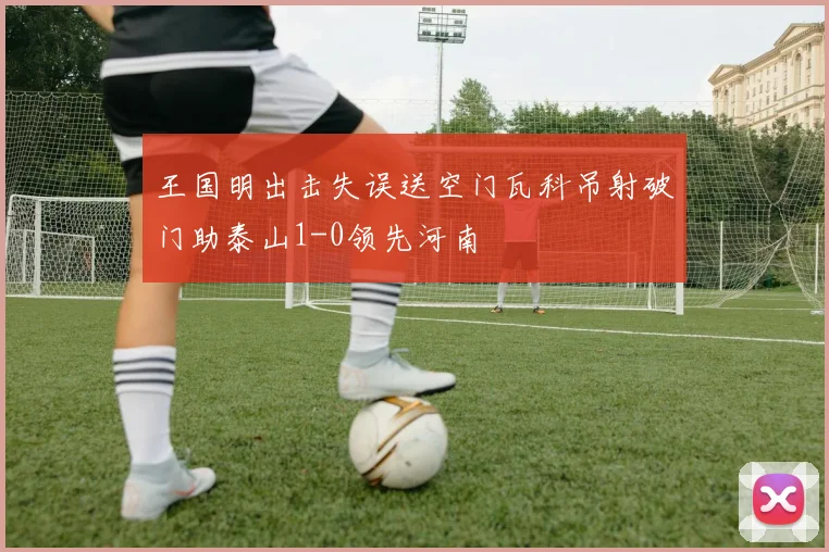 王国明出击失误送空门瓦科吊射破门助泰山1-0领先河南