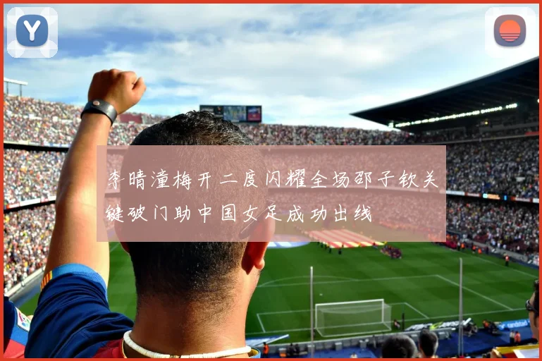 李晴潼梅开二度闪耀全场邵子钦关键破门助中国女足成功出线