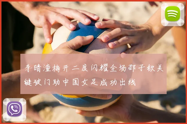 李晴潼梅开二度闪耀全场邵子钦关键破门助中国女足成功出线